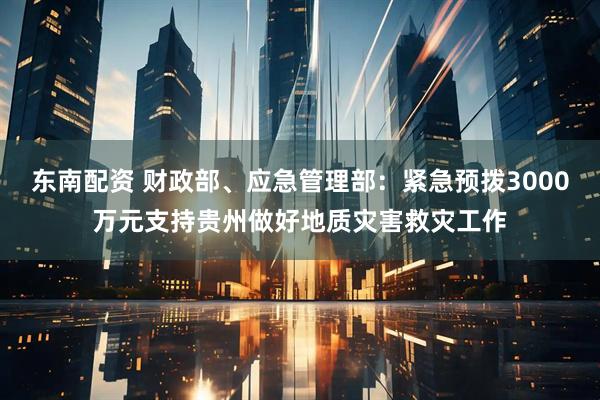 东南配资 财政部、应急管理部：紧急预拨3000万元支持贵州做好地质灾害救灾工作