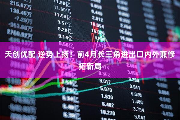 天创优配 逆势上扬！前4月长三角进出口内外兼修拓新局