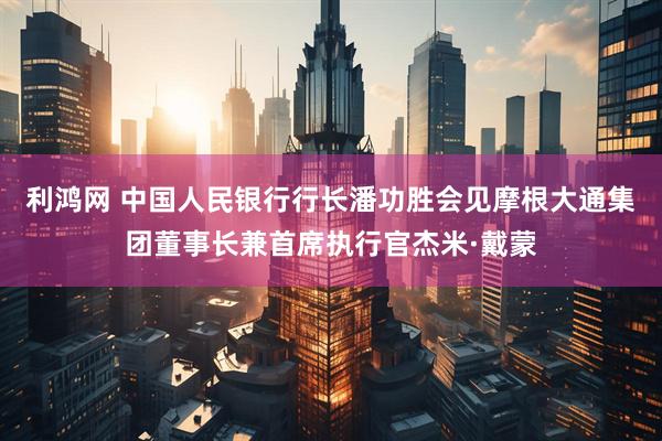 利鸿网 中国人民银行行长潘功胜会见摩根大通集团董事长兼首席执行官杰米·戴蒙