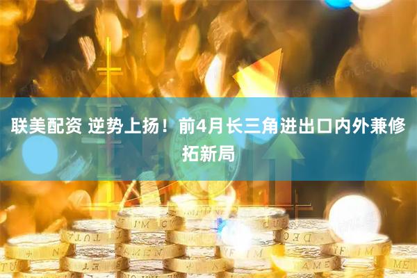 联美配资 逆势上扬！前4月长三角进出口内外兼修拓新局