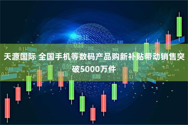 天源国际 全国手机等数码产品购新补贴带动销售突破5000万件