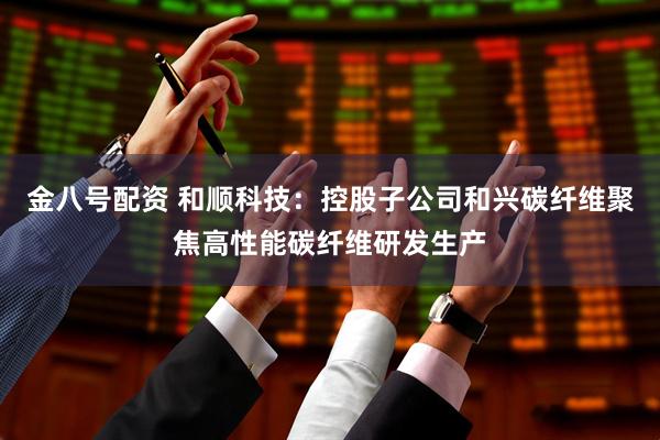 金八号配资 和顺科技：控股子公司和兴碳纤维聚焦高性能碳纤维研发生产
