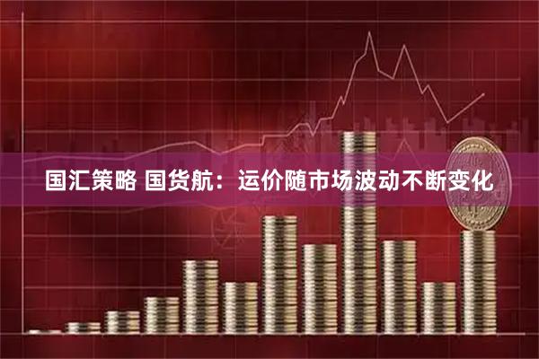 国汇策略 国货航：运价随市场波动不断变化