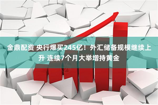 金鼎配资 央行爆买245亿！外汇储备规模继续上升 连续7个月大举增持黄金