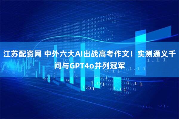 江苏配资网 中外六大AI出战高考作文！实测通义千问与GPT4o并列冠军