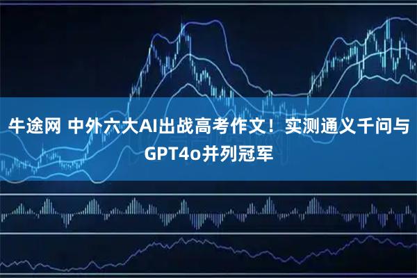 牛途网 中外六大AI出战高考作文！实测通义千问与GPT4o并列冠军