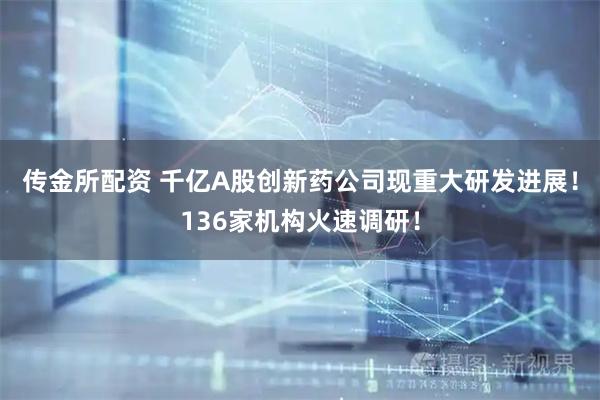 传金所配资 千亿A股创新药公司现重大研发进展！136家机构火速调研！
