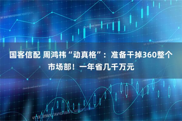 国客信配 周鸿祎“动真格”：准备干掉360整个市场部！一年省几千万元
