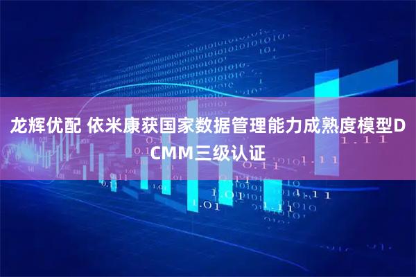 龙辉优配 依米康获国家数据管理能力成熟度模型DCMM三级认证