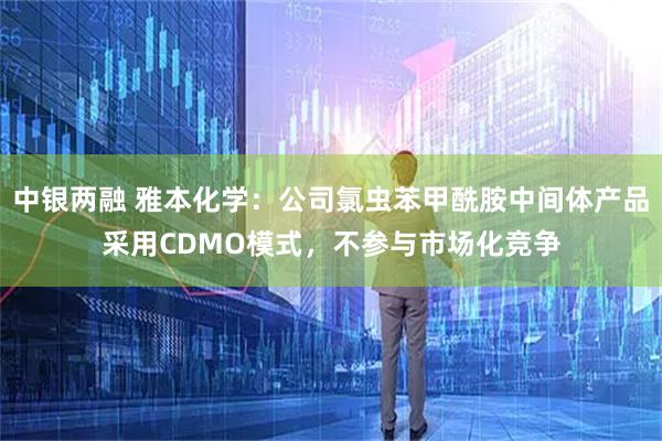 中银两融 雅本化学：公司氯虫苯甲酰胺中间体产品采用CDMO模式，不参与市场化竞争