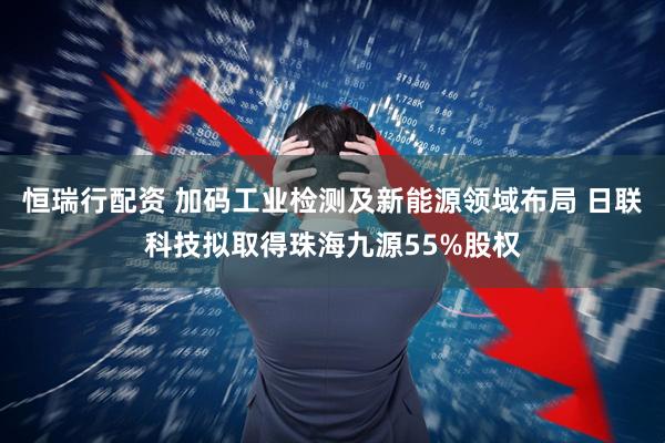 恒瑞行配资 加码工业检测及新能源领域布局 日联科技拟取得珠海九源55%股权