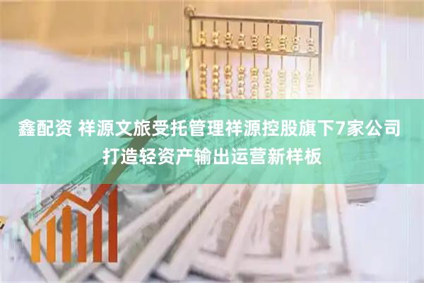 鑫配资 祥源文旅受托管理祥源控股旗下7家公司 打造轻资产输出运营新样板