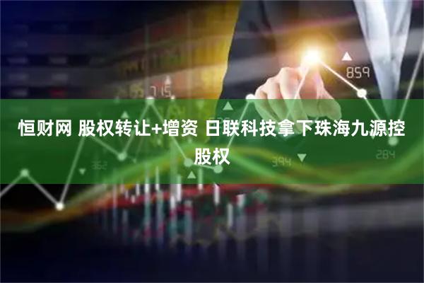 恒财网 股权转让+增资 日联科技拿下珠海九源控股权