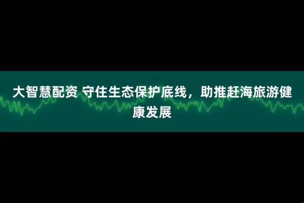大智慧配资 守住生态保护底线，助推赶海旅游健康发展