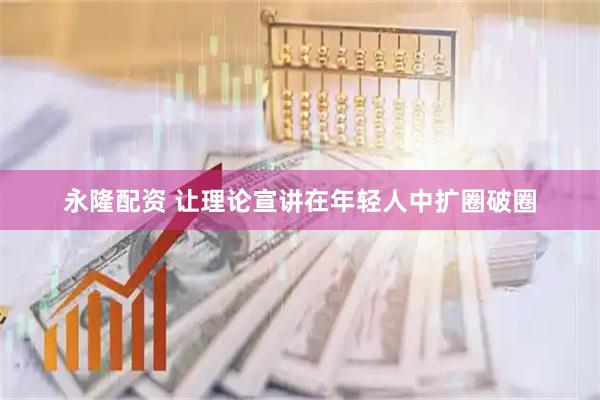 永隆配资 让理论宣讲在年轻人中扩圈破圈