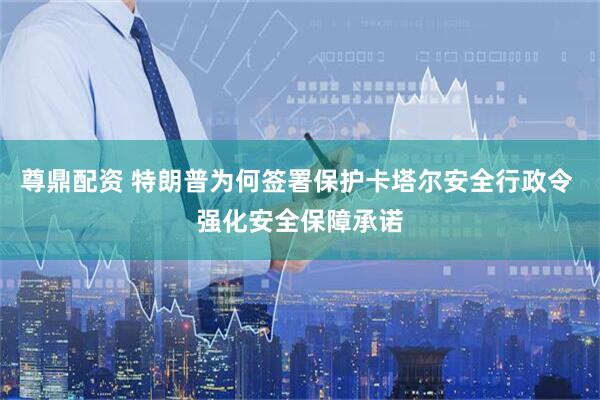 尊鼎配资 特朗普为何签署保护卡塔尔安全行政令 强化安全保障承诺