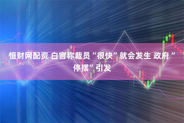 恒财网配资 白宫称裁员“很快”就会发生 政府“停摆”引发