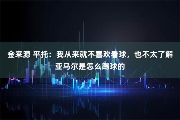 金来源 平托：我从来就不喜欢看球，也不太了解亚马尔是怎么踢球的
