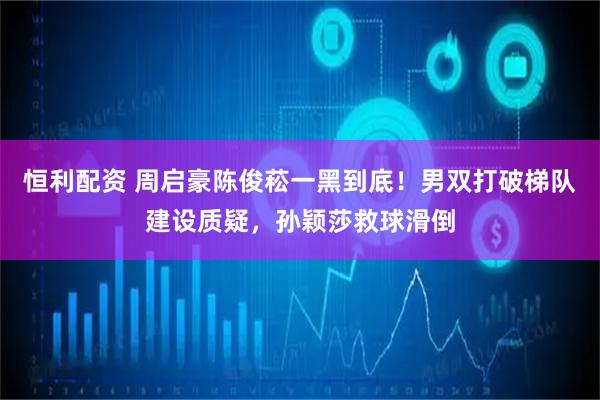 恒利配资 周启豪陈俊菘一黑到底！男双打破梯队建设质疑，孙颖莎救球滑倒