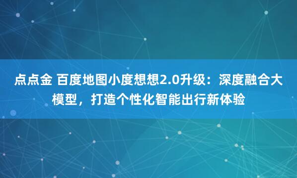 点点金 百度地图小度想想2.0升级：深度融合大模型，打造个性化智能出行新体验