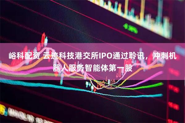 峪科配资 云迹科技港交所IPO通过聆讯，冲刺机器人服务智能体第一股