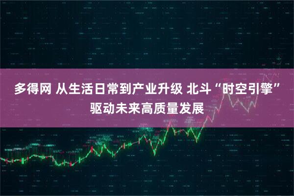多得网 从生活日常到产业升级 北斗“时空引擎”驱动未来高质量发展
