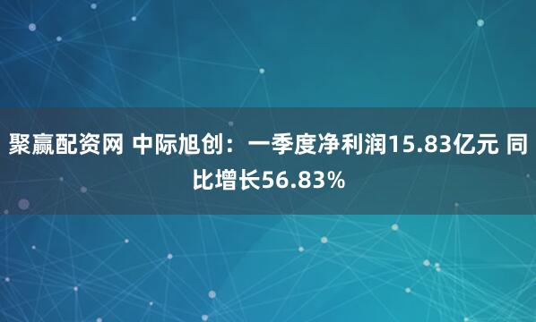 聚赢配资网 中际旭创：一季度净利润15.83亿元 同比增长56.83%