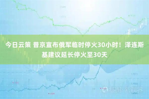今日云策 普京宣布俄军临时停火30小时！泽连斯基建议延长停火至30天