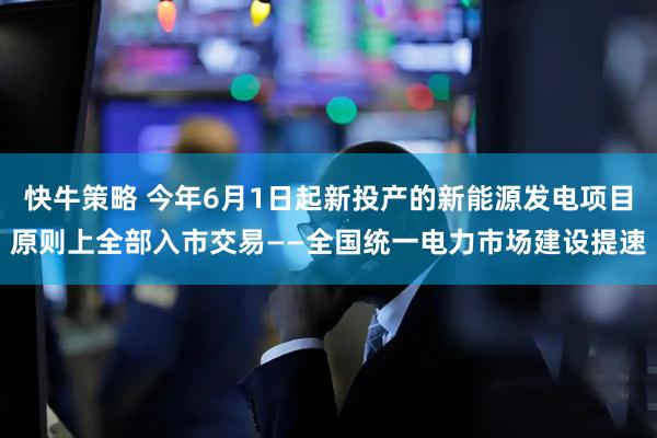 快牛策略 今年6月1日起新投产的新能源发电项目原则上全部入市交易——全国统一电力市场建设提速