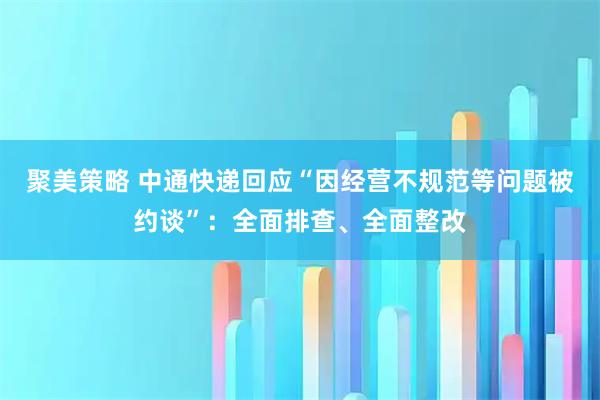 聚美策略 中通快递回应“因经营不规范等问题被约谈”:全面排查、全面整改