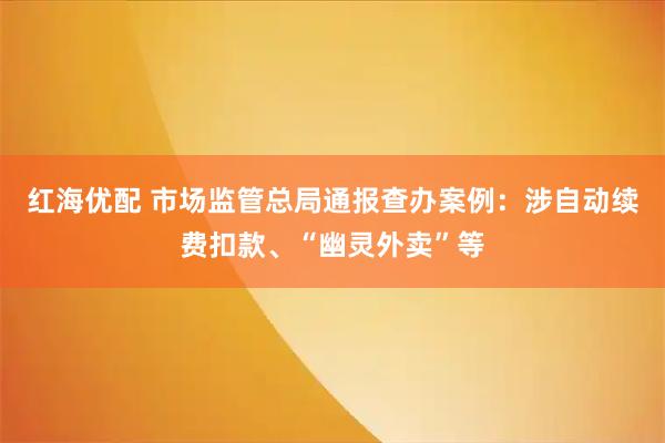红海优配 市场监管总局通报查办案例:涉自动续费扣款、“幽灵外卖”等