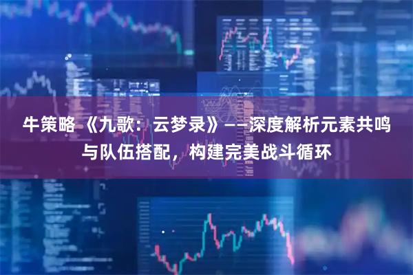 牛策略 《九歌:云梦录》——深度解析元素共鸣与队伍搭配,构建完美战斗循环