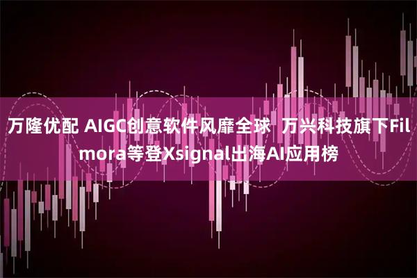 万隆优配 AIGC创意软件风靡全球 万兴科技旗下Filmora等登Xsignal出海AI应用榜