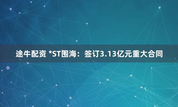 途牛配资 *ST围海：签订3.13亿元重大合同
