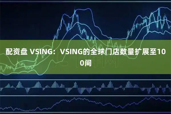 配资盘 VSING：VSING的全球门店数量扩展至100间