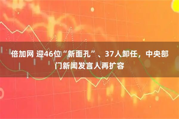 倍加网 迎46位“新面孔”、37人卸任，中央部门新闻发言人再扩容