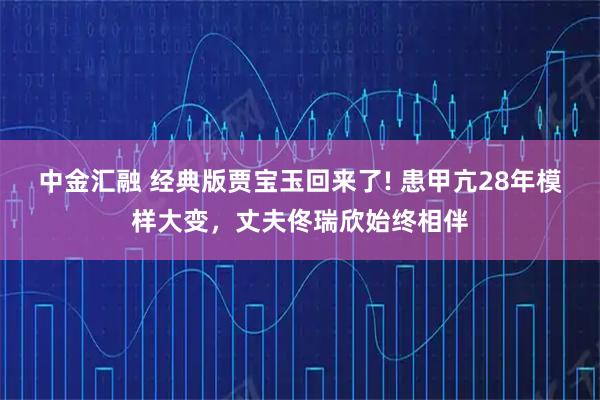 中金汇融 经典版贾宝玉回来了! 患甲亢28年模样大变，丈夫佟瑞欣始终相伴