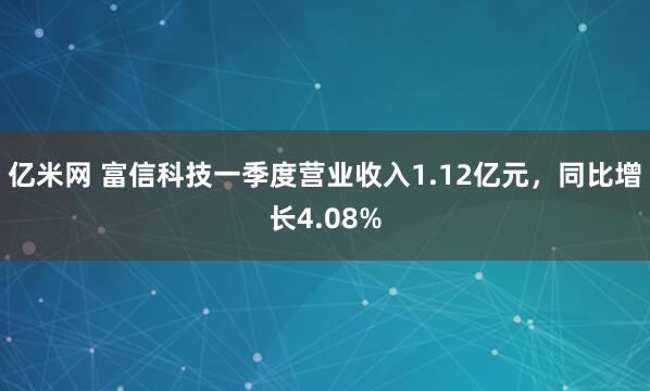 亿米网 富信科技一季度营业收入1.12亿元，同比增长4.08%