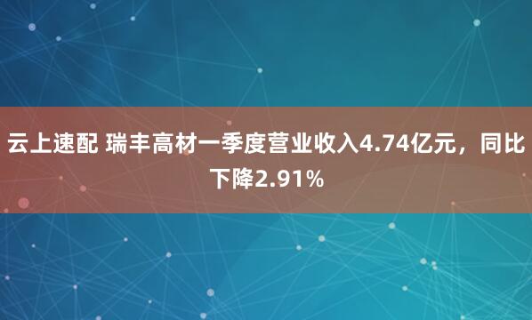 云上速配 瑞丰高材一季度营业收入4.74亿元，同比下降2.91%