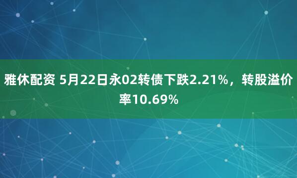 雅休配资 5月22日永02转债下跌2.21%,转股溢价率10.69%