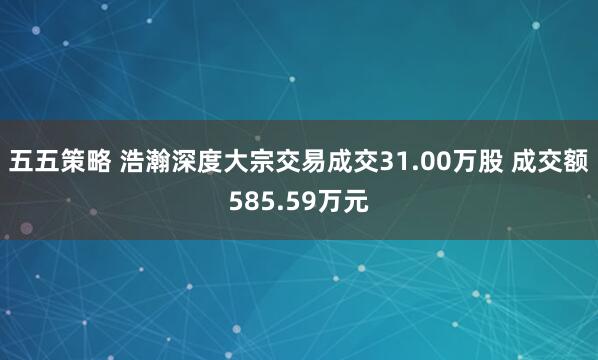 五五策略 浩瀚深度大宗交易成交31.00万股 成交额585.59万元