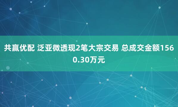 共赢优配 泛亚微透现2笔大宗交易 总成交金额1560.30万元