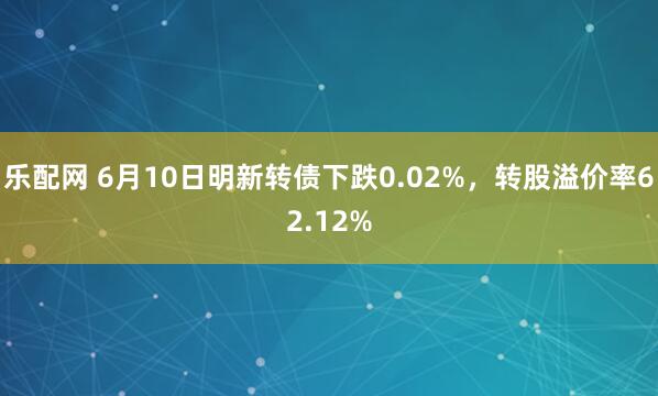 乐配网 6月10日明新转债下跌0.02%，转股溢价率62.12%