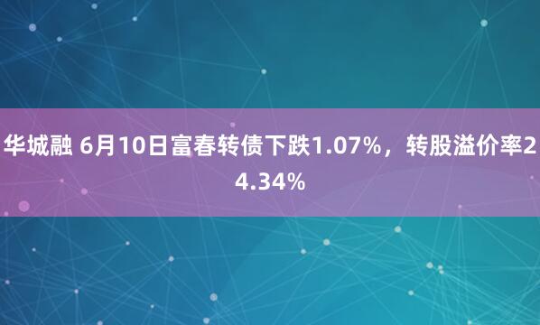华城融 6月10日富春转债下跌1.07%,转股溢价率24.34%