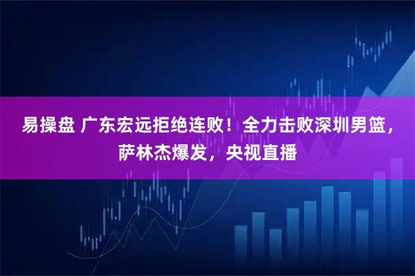 易操盘 广东宏远拒绝连败！全力击败深圳男篮，萨林杰爆发，央视直播