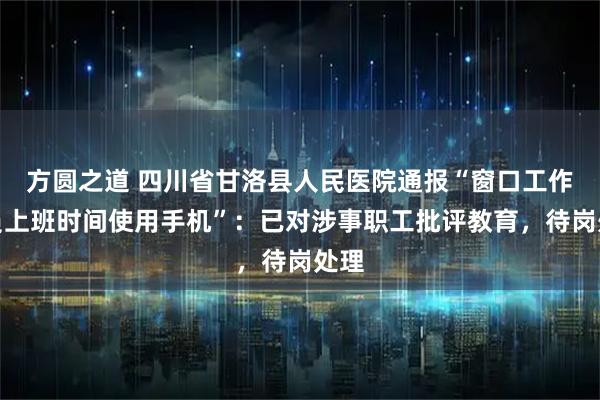 方圆之道 四川省甘洛县人民医院通报“窗口工作人员上班时间使用手机”：已对涉事职工批评教育，待岗处理