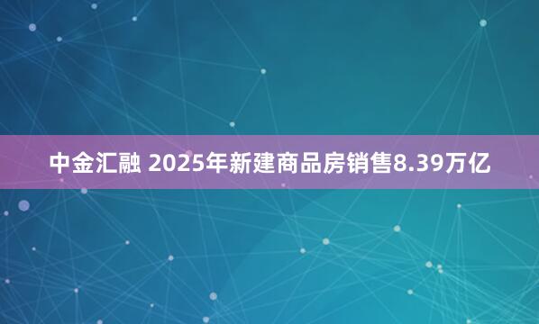 中金汇融 2025年新建商品房销售8.39万亿