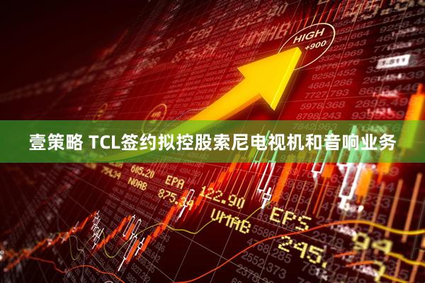 壹策略 TCL签约拟控股索尼电视机和音响业务