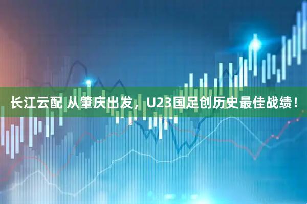 长江云配 从肇庆出发，U23国足创历史最佳战绩！