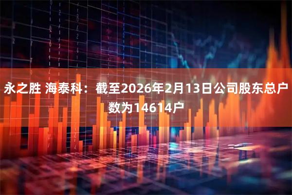 永之胜 海泰科：截至2026年2月13日公司股东总户数为14614户